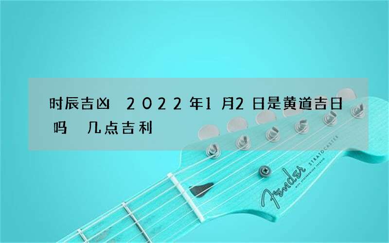 时辰吉凶 2022年1月2日是黄道吉日吗 几点吉利